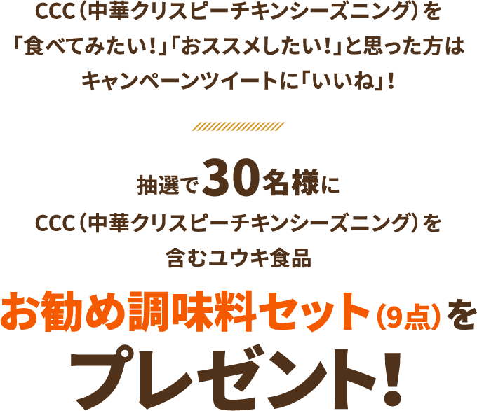 CCC（中華クリスピーチキンシーズニング）を「食べてみたい！」「おススメしたい！」と思った方はキャンペーンツイートに「いいね」！抽選で30名様にCCC（中華クリスピーチキンシーズニング）を含むユウキ食品お勧め調味料セット（9点）をプレゼント！